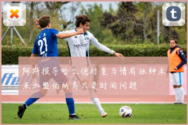 阿斯报导哈兰德对皇马情有独钟未来加盟伯纳乌只是时间问题