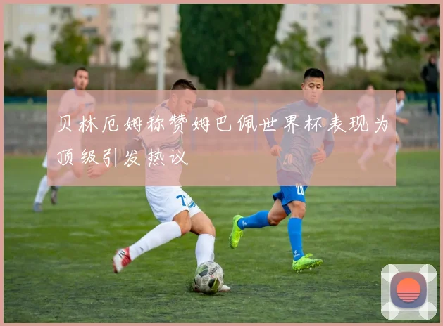 贝林厄姆称赞姆巴佩世界杯表现为顶级引发热议