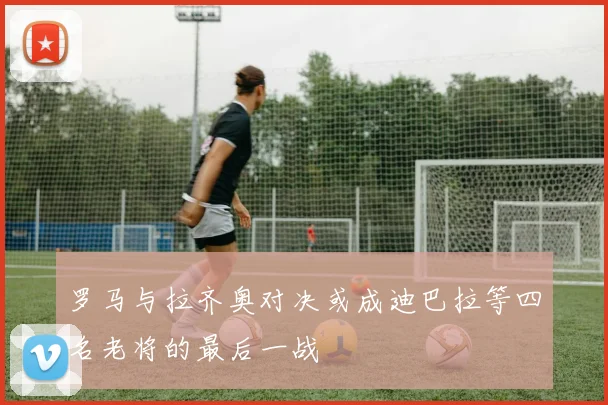 罗马与拉齐奥对决或成迪巴拉等四名老将的最后一战