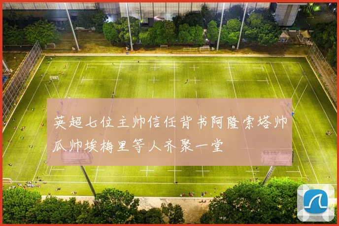 英超七位主帅信任背书阿隆索塔帅瓜帅埃梅里等人齐聚一堂