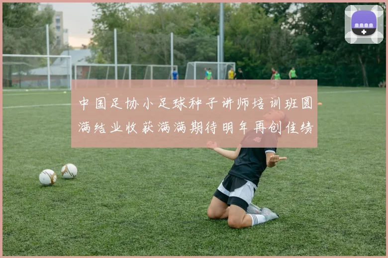 中国足协小足球种子讲师培训班圆满结业收获满满期待明年再创佳绩
