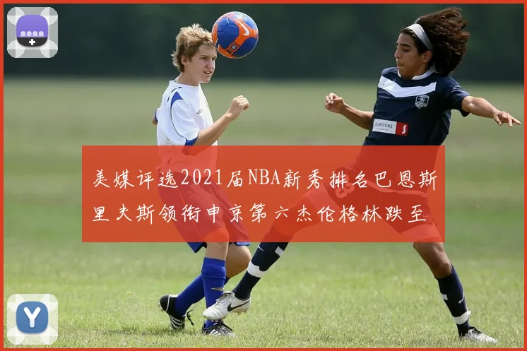 美媒评选2021届NBA新秀排名巴恩斯里夫斯领衔申京第六杰伦格林跌至第九