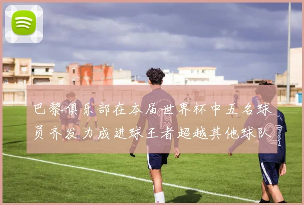 巴黎俱乐部在本届世界杯中五名球员齐发力成进球王者超越其他球队