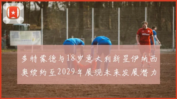 多特蒙德与18岁意大利新星伊纳西奥续约至2029年展现未来发展潜力