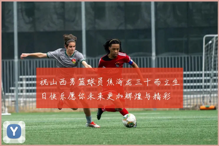 祝山西男篮球员焦海龙三十而立生日快乐愿你未来更加辉煌与精彩