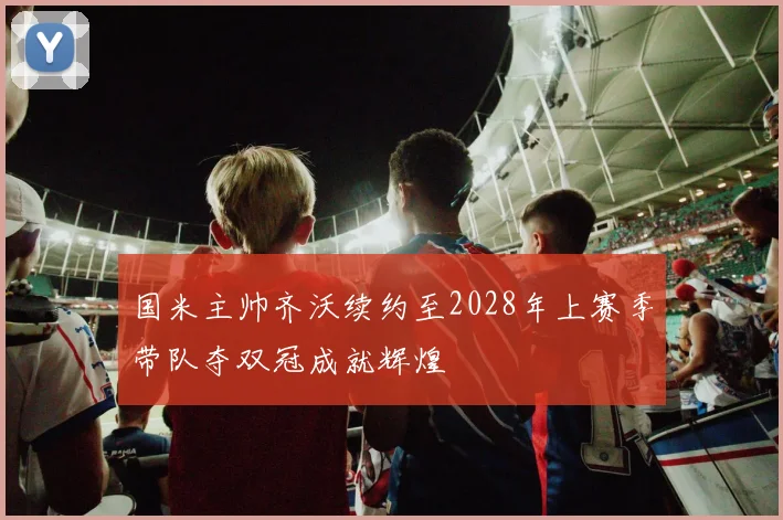 国米主帅齐沃续约至2028年上赛季带队夺双冠成就辉煌