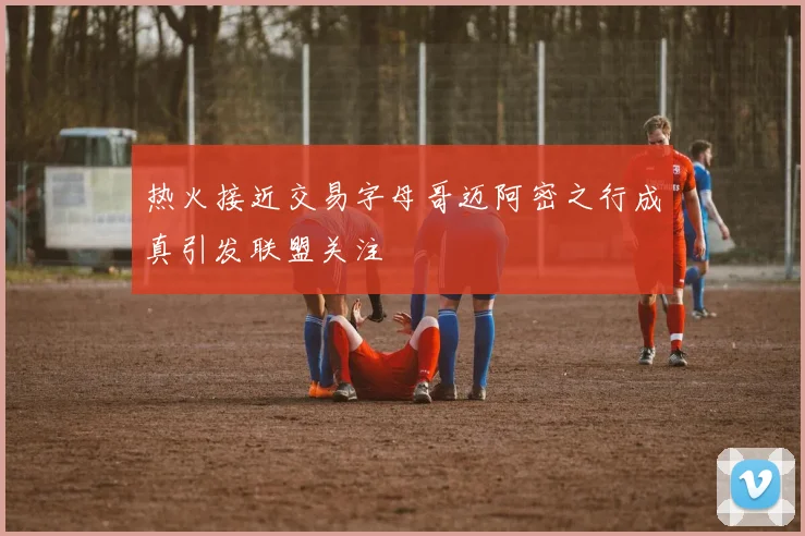 热火接近交易字母哥迈阿密之行成真引发联盟关注