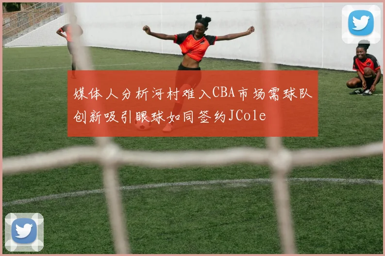媒体人分析河村难入CBA市场需球队创新吸引眼球如同签约JCole