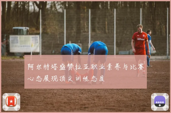 阿尔特塔盛赞拉亚职业素养与比赛心态展现顶尖训练态度