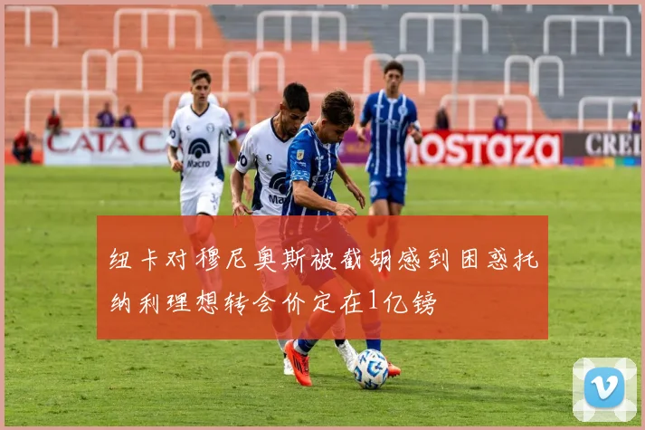 纽卡对穆尼奥斯被截胡感到困惑托纳利理想转会价定在1亿镑