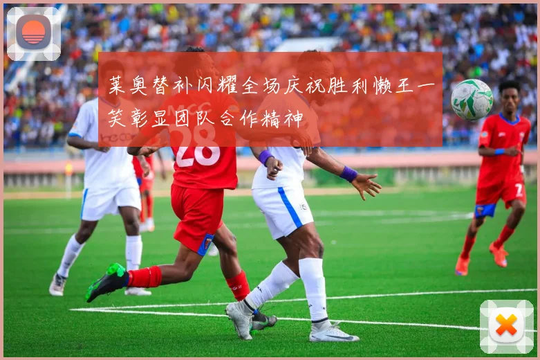 莱奥替补闪耀全场庆祝胜利懒王一笑彰显团队合作精神
