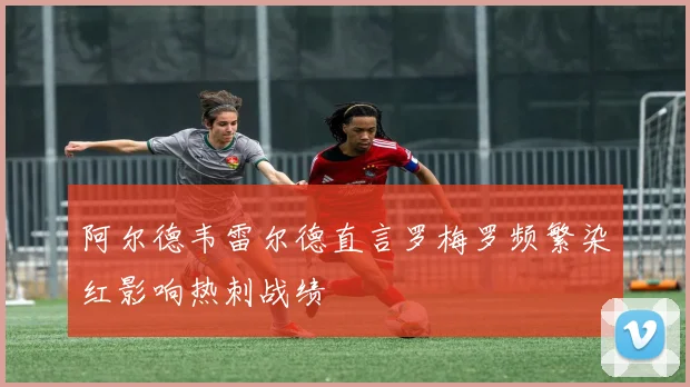 阿尔德韦雷尔德直言罗梅罗频繁染红影响热刺战绩
