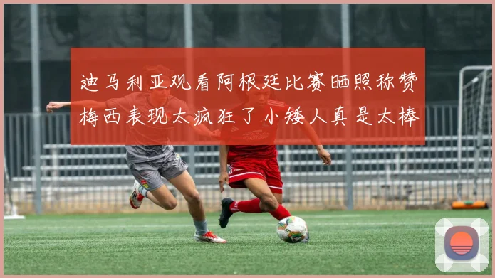迪马利亚观看阿根廷比赛晒照称赞梅西表现太疯狂了小矮人真是太棒了