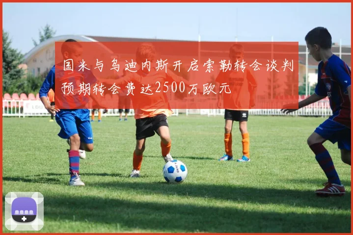 国米与乌迪内斯开启索勒转会谈判预期转会费达2500万欧元