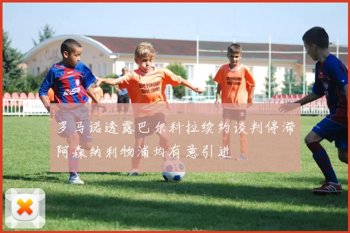 罗马诺透露巴尔科拉续约谈判停滞阿森纳利物浦均有意引进