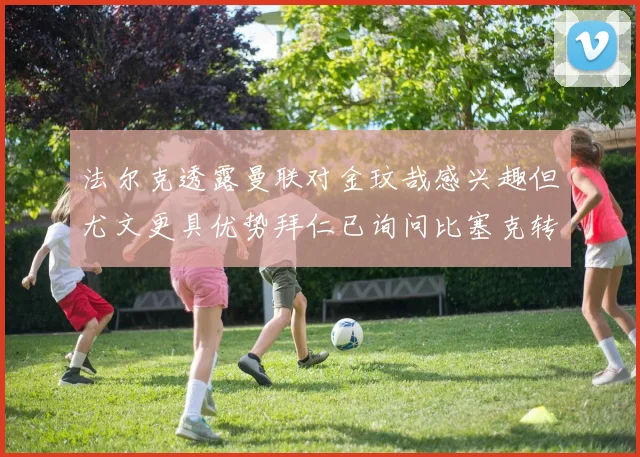 法尔克透露曼联对金玟哉感兴趣但尤文更具优势拜仁已询问比塞克转会情况