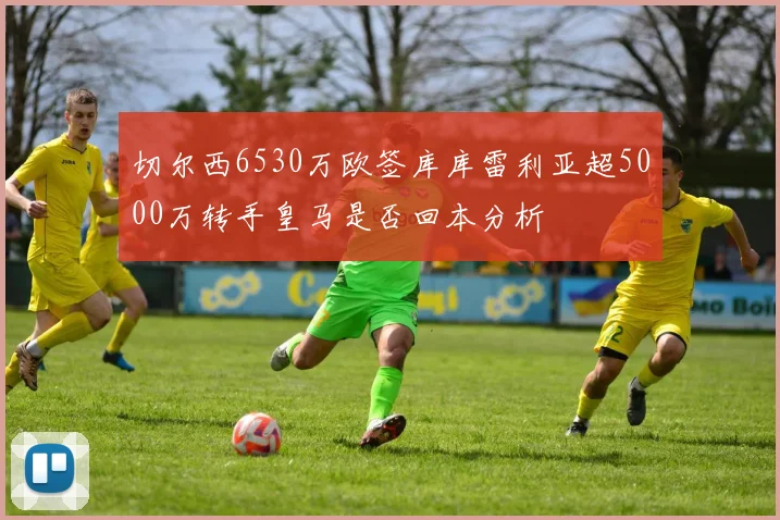 切尔西6530万欧签库库雷利亚超5000万转手皇马是否回本分析