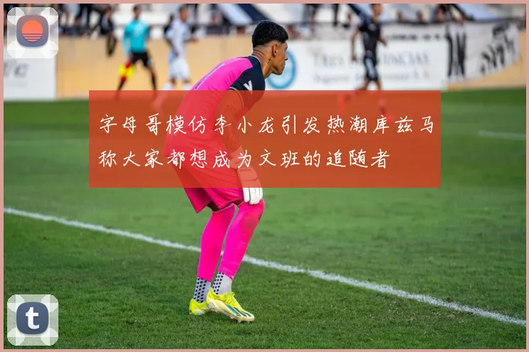 字母哥模仿李小龙引发热潮库兹马称大家都想成为文班的追随者