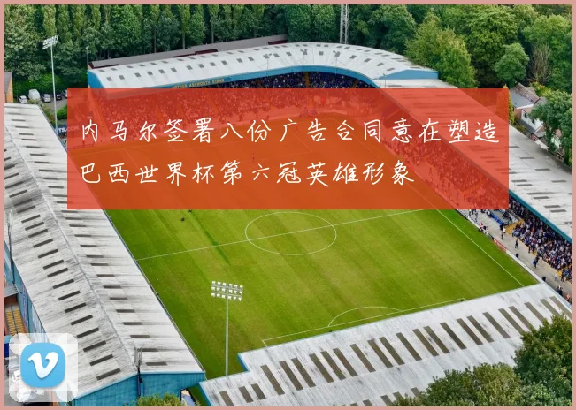 内马尔签署八份广告合同意在塑造巴西世界杯第六冠英雄形象
