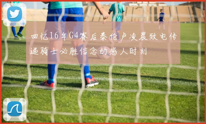 回忆16年G4赛后泰伦卢凌晨致电传递骑士必胜信念的感人时刻