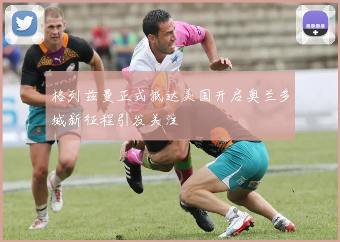 格列兹曼正式抵达美国开启奥兰多城新征程引发关注