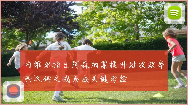 内维尔指出阿森纳需提升进攻效率西汉姆之战或成关键考验