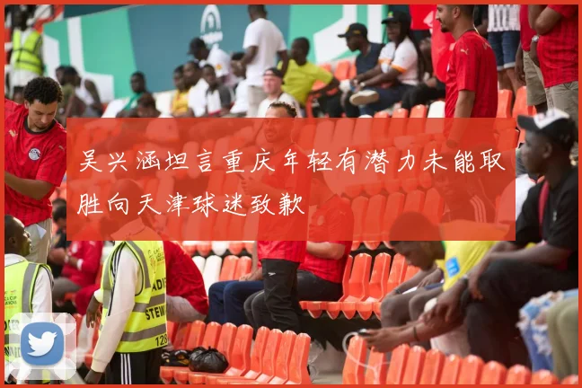 吴兴涵坦言重庆年轻有潜力未能取胜向天津球迷致歉