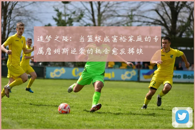 追梦之路：当篮球成富裕家庭的专属詹姆斯逆袭的机会愈发稀缺
