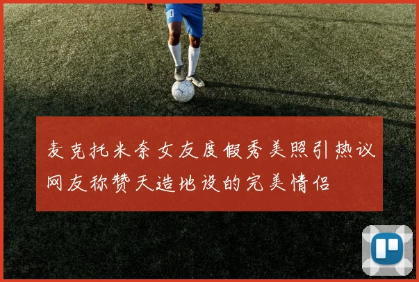 麦克托米奈女友度假秀美照引热议网友称赞天造地设的完美情侣